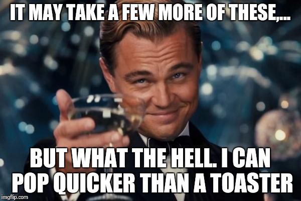 Leonardo Dicaprio Cheers Meme | IT MAY TAKE A FEW MORE OF THESE,... BUT WHAT THE HELL. I CAN POP QUICKER THAN A TOASTER | image tagged in memes,leonardo dicaprio cheers | made w/ Imgflip meme maker