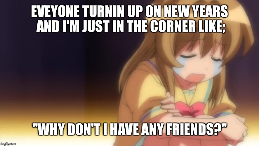 Story of my life  | EVEYONE TURNIN UP ON NEW YEARS AND I'M JUST IN THE CORNER LIKE; "WHY DON'T I HAVE ANY FRIENDS?" | image tagged in anime | made w/ Imgflip meme maker