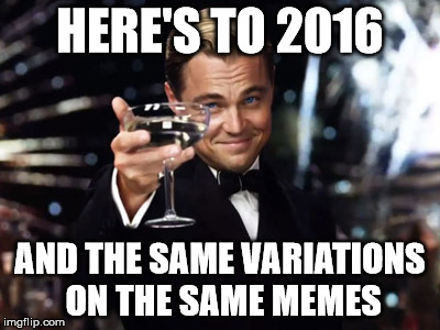 Here's to you | HERE'S TO 2016 AND THE SAME VARIATIONS ON THE SAME MEMES | image tagged in here's to you | made w/ Imgflip meme maker