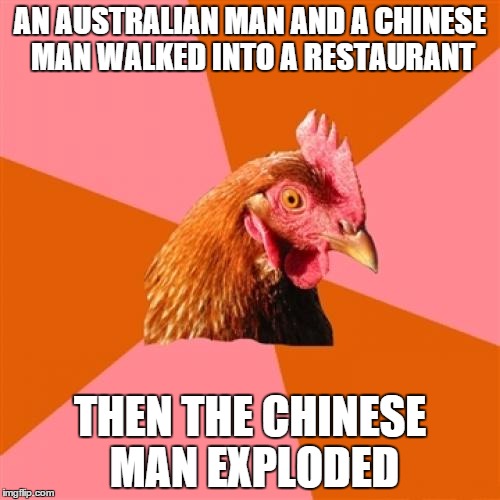 Anti Joke Chicken | AN AUSTRALIAN MAN AND A CHINESE MAN WALKED INTO A RESTAURANT THEN THE CHINESE MAN EXPLODED | image tagged in memes,anti joke chicken | made w/ Imgflip meme maker