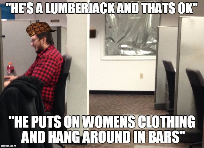He's a lumberjack | "HE'S A LUMBERJACK AND THATS OK" "HE PUTS ON WOMENS CLOTHING AND HANG AROUND IN BARS" | image tagged in lumberjack,scumbag,funny | made w/ Imgflip meme maker