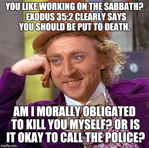 Creepy Condescending Wonka Meme | YOU LIKE WORKING ON THE SABBATH?  EXODUS 35:2 CLEARLY SAYS YOU SHOULD BE PUT TO DEATH. AM I MORALLY OBLIGATED TO KILL YOU MYSELF? OR IS IT O | image tagged in memes,creepy condescending wonka | made w/ Imgflip meme maker