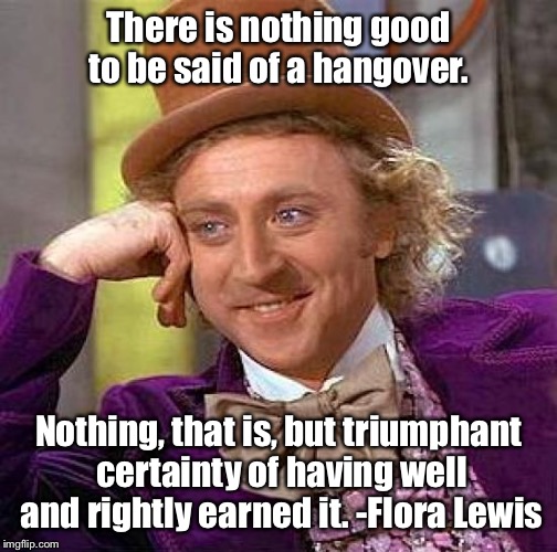Creepy Condescending Wonka | There is nothing good to be said of a hangover. Nothing, that is, but triumphant certainty of having well and rightly earned it. -Flora Lewi | image tagged in memes,creepy condescending wonka | made w/ Imgflip meme maker