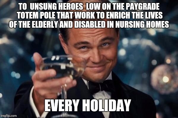 Leonardo Dicaprio Cheers Meme | TO  UNSUNG HEROES  LOW ON THE PAYGRADE TOTEM POLE THAT WORK TO ENRICH THE LIVES OF THE ELDERLY AND DISABLED IN NURSING HOMES EVERY HOLIDAY | image tagged in memes,leonardo dicaprio cheers | made w/ Imgflip meme maker