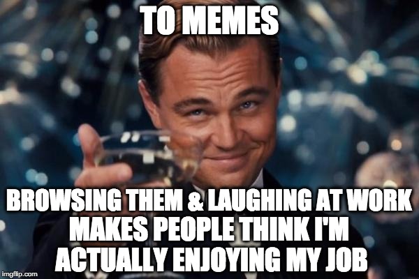 To Memes! Bae | TO MEMES BROWSING THEM & LAUGHING AT WORK MAKES PEOPLE THINK I'M ACTUALLY ENJOYING MY JOB | image tagged in memes,leonardo dicaprio cheers,bae,love,work,toast | made w/ Imgflip meme maker