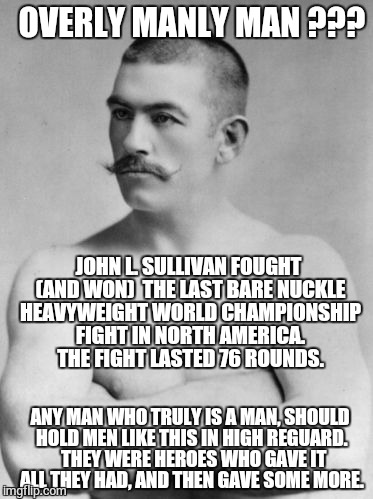 JOHN L. SULLIVAN - RESPECT THE MAN | OVERLY MANLY MAN ??? ANY MAN WHO TRULY IS A MAN, SHOULD HOLD MEN LIKE THIS IN HIGH REGUARD.  THEY WERE HEROES WHO GAVE IT ALL THEY HAD, AND  | image tagged in john l sullivan respect,getting respect giving respect,respect,overly manly man,original meme,meme | made w/ Imgflip meme maker