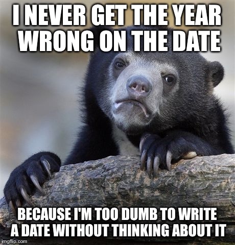 Confession Bear | I NEVER GET THE YEAR WRONG ON THE DATE BECAUSE I'M TOO DUMB TO WRITE A DATE WITHOUT THINKING ABOUT IT | image tagged in memes,confession bear | made w/ Imgflip meme maker