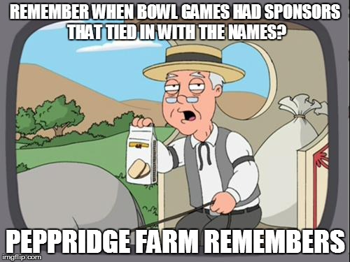 Allstate Sugar Bowl? Buffalo Wild Wings Citrus Bowl? BATTLEFROG BOWL?? | REMEMBER WHEN BOWL GAMES HAD SPONSORS THAT TIED IN WITH THE NAMES? PEPPRIDGE FARM REMEMBERS | image tagged in peppridge farm | made w/ Imgflip meme maker