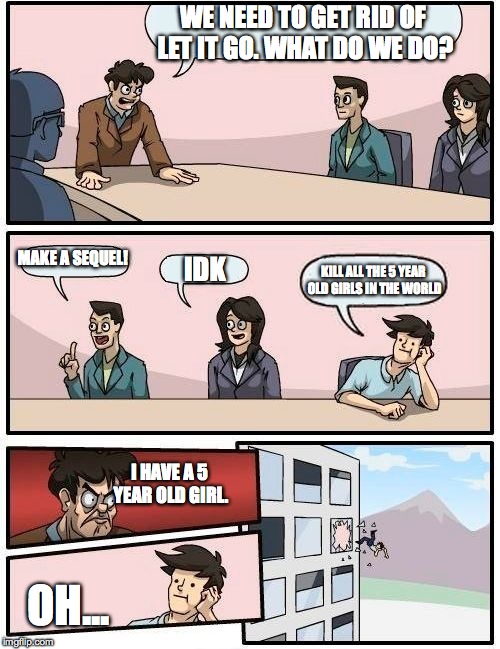 Boardroom Meeting Suggestion | WE NEED TO GET RID OF LET IT GO. WHAT DO WE DO? MAKE A SEQUEL! I HAVE A 5 YEAR OLD GIRL. KILL ALL THE 5 YEAR OLD GIRLS IN THE WORLD OH... ID | image tagged in memes,boardroom meeting suggestion | made w/ Imgflip meme maker