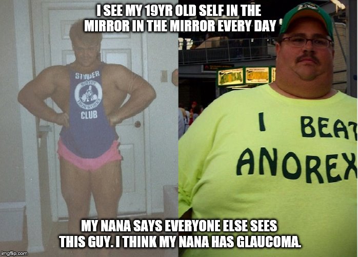mirrors lie | I SEE MY 19YR OLD SELF IN THE MIRROR IN THE MIRROR EVERY DAY MY NANA SAYS EVERYONE ELSE SEES THIS GUY. I THINK MY NANA HAS GLAUCOMA. | image tagged in old age,youth,best shape of my life,fat,muscles | made w/ Imgflip meme maker