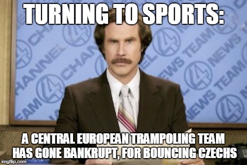 Ron Burgundy | TURNING TO SPORTS: A CENTRAL EUROPEAN TRAMPOLING TEAM HAS GONE BANKRUPT, FOR BOUNCING CZECHS | image tagged in memes,ron burgundy | made w/ Imgflip meme maker