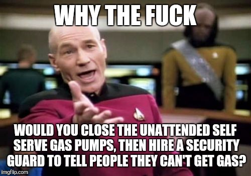 Picard Wtf Meme | WHY THE F**K WOULD YOU CLOSE THE UNATTENDED SELF SERVE GAS PUMPS, THEN HIRE A SECURITY GUARD TO TELL PEOPLE THEY CAN'T GET GAS? | image tagged in memes,picard wtf,AdviceAnimals | made w/ Imgflip meme maker