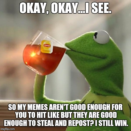 But That's None Of My Business Meme | OKAY, OKAY...I SEE. SO MY MEMES AREN'T GOOD ENOUGH FOR YOU TO HIT LIKE BUT THEY ARE GOOD ENOUGH TO STEAL AND REPOST? I STILL WIN. | image tagged in memes,but thats none of my business,kermit the frog | made w/ Imgflip meme maker