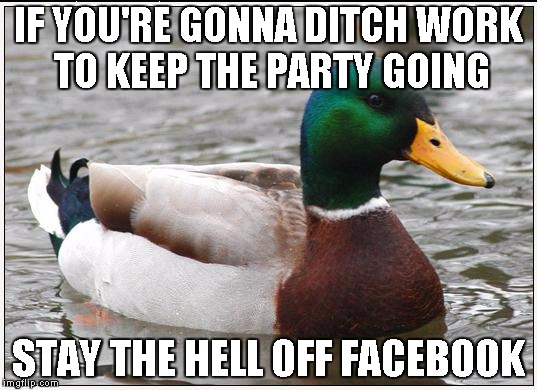 Actual Advice Mallard | IF YOU'RE GONNA DITCH WORK TO KEEP THE PARTY GOING STAY THE HELL OFF FACEBOOK | image tagged in memes,actual advice mallard | made w/ Imgflip meme maker