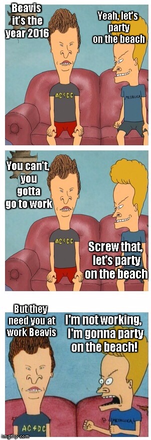 Beavis and Butthead | Beavis it's the year 2016 Yeah, let's party on the beach You can't, you gotta go to work Screw that, let's party on the beach But they need  | image tagged in beavis and butthead | made w/ Imgflip meme maker