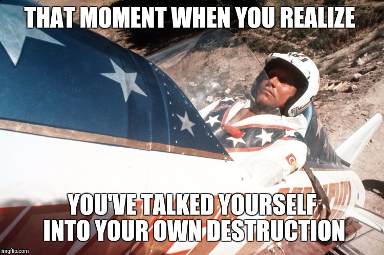 Evel Kneivel Thoughts | THAT MOMENT WHEN YOU REALIZE YOU'VE TALKED YOURSELF INTO YOUR OWN DESTRUCTION | image tagged in evel kneivel thoughts | made w/ Imgflip meme maker