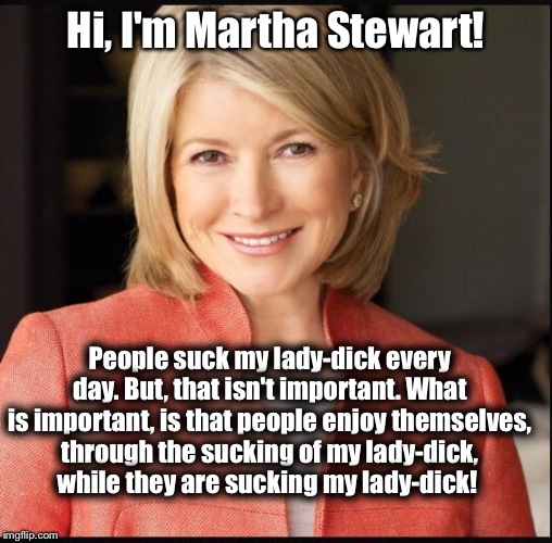 Martha Stewart | Hi, I'm Martha Stewart! People suck my lady-dick every day. But, that isn't important. What is important, is that people enjoy themselves, t | image tagged in martha stewart | made w/ Imgflip meme maker