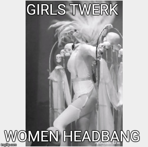 Girls twerk, women headbang  | GIRLS TWERK WOMEN HEADBANG | image tagged in heavy metal | made w/ Imgflip meme maker