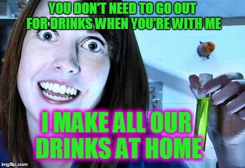 YOU DON'T NEED TO GO OUT FOR DRINKS WHEN YOU'RE WITH ME I MAKE ALL OUR DRINKS AT HOME | made w/ Imgflip meme maker