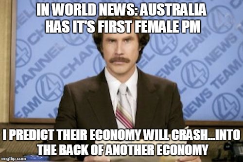 Ron Burgundy | IN WORLD NEWS: AUSTRALIA HAS IT'S FIRST FEMALE PM I PREDICT THEIR ECONOMY WILL CRASH...INTO THE BACK OF ANOTHER ECONOMY | image tagged in memes,ron burgundy | made w/ Imgflip meme maker