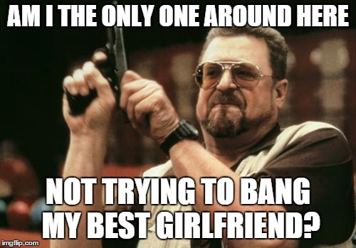 John Goodman | AM I THE ONLY ONE AROUND HERE NOT TRYING TO BANG MY BEST GIRLFRIEND? | image tagged in john goodman | made w/ Imgflip meme maker