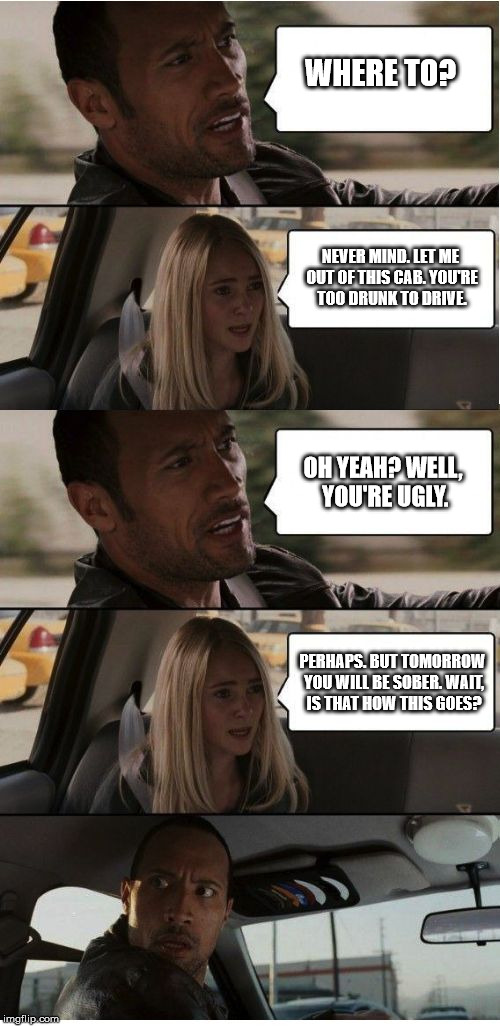 The Rock Conversation | WHERE TO? NEVER MIND. LET ME OUT OF THIS CAB. YOU'RE TOO DRUNK TO DRIVE. OH YEAH? WELL, YOU'RE UGLY. PERHAPS. BUT TOMORROW YOU WILL BE SOBER | image tagged in the rock conversation | made w/ Imgflip meme maker