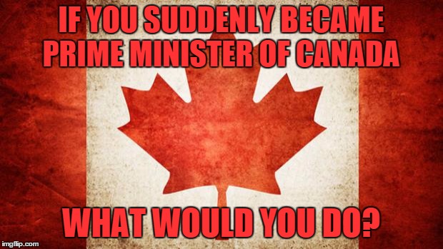 Canada | IF YOU SUDDENLY BECAME PRIME MINISTER OF CANADA WHAT WOULD YOU DO? | image tagged in canada | made w/ Imgflip meme maker