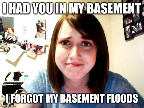 Overly Attached Girlfriend touched | I HAD YOU IN MY BASEMENT I FORGOT MY BASEMENT FLOODS | image tagged in overly attached girlfriend touched | made w/ Imgflip meme maker