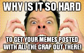 WHY IS IT SO HARD TO GET YOUR MEMES POSTED WITH ALL THE CRAP OUT THERE! | made w/ Imgflip meme maker