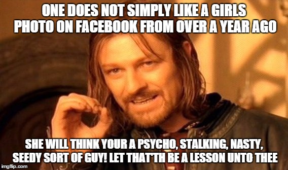 One Does Not Simply | ONE DOES NOT SIMPLY LIKE A GIRLS PHOTO ON FACEBOOK FROM OVER A YEAR AGO SHE WILL THINK YOUR A PSYCHO, STALKING, NASTY, SEEDY SORT OF GUY! LE | image tagged in memes,one does not simply | made w/ Imgflip meme maker