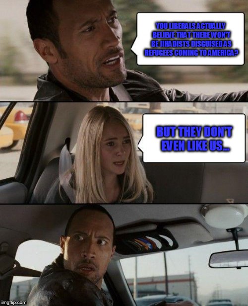 The Rock Driving | YOU LIBERALS ACTUALLY BELIEVE THAT THERE WON'T BE JIHADISTS DISGUISED AS REFUGEES COMING TO AMERICA? BUT THEY DON'T EVEN LIKE US... | image tagged in memes,the rock driving | made w/ Imgflip meme maker