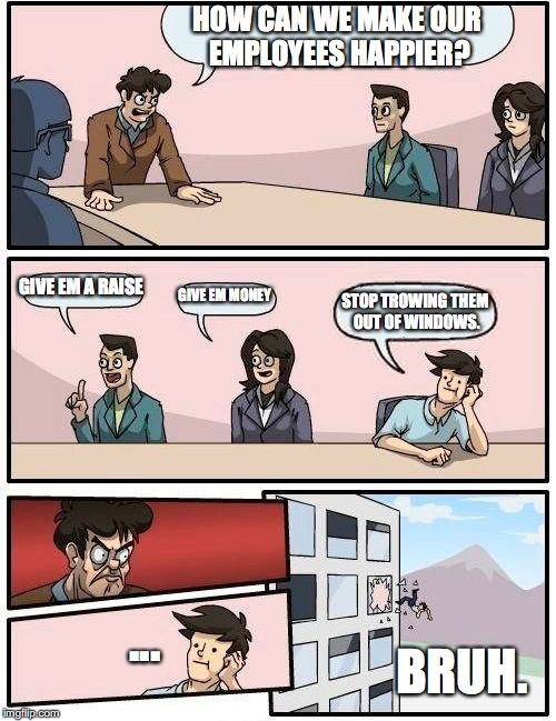 I know its already done i just edited it :I | HOW CAN WE MAKE OUR EMPLOYEES HAPPIER? GIVE EM A RAISE GIVE EM MONEY STOP TROWING THEM OUT OF WINDOWS. ... BRUH. | image tagged in memes,boardroom meeting suggestion | made w/ Imgflip meme maker