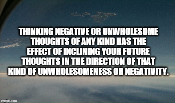 THINKING NEGATIVE OR UNWHOLESOME THOUGHTS OF ANY KIND HAS THE EFFECT OF INCLINING YOUR FUTURE THOUGHTS IN THE DIRECTION OF THAT KIND OF UNWH | image tagged in spirituality | made w/ Imgflip meme maker