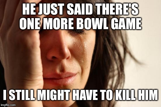 First World Problems Meme | HE JUST SAID THERE'S ONE MORE BOWL GAME I STILL MIGHT HAVE TO KILL HIM | image tagged in memes,first world problems | made w/ Imgflip meme maker