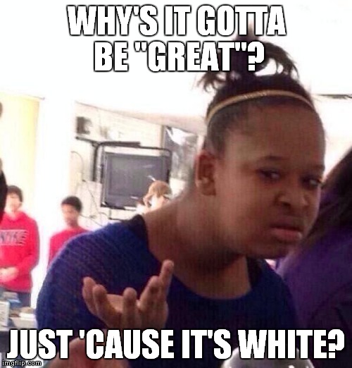 Black Girl Wat Meme | WHY'S IT GOTTA BE "GREAT"? JUST 'CAUSE IT'S WHITE? | image tagged in memes,black girl wat | made w/ Imgflip meme maker