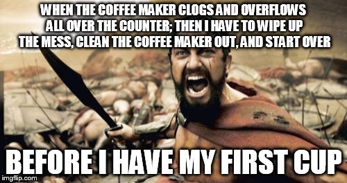 Catastrophic Morning Coffee | WHEN THE COFFEE MAKER CLOGS AND OVERFLOWS ALL OVER THE COUNTER; THEN I HAVE TO WIPE UP THE MESS, CLEAN THE COFFEE MAKER OUT, AND START OVER  | image tagged in memes,sparta leonidas | made w/ Imgflip meme maker