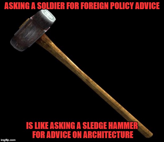 sledge hammer | ASKING A SOLDIER FOR FOREIGN POLICY ADVICE IS LIKE ASKING A SLEDGE HAMMER FOR ADVICE ON ARCHITECTURE | image tagged in sledge hammer | made w/ Imgflip meme maker