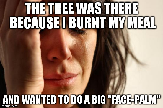 First World Problems Meme | THE TREE WAS THERE BECAUSE I BURNT MY MEAL AND WANTED TO DO A BIG "FACE-PALM" | image tagged in memes,first world problems | made w/ Imgflip meme maker