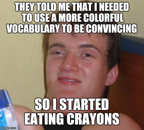 10 Guy | THEY TOLD ME THAT I NEEDED TO USE A MORE COLORFUL VOCABULARY TO BE CONVINCING SO I STARTED EATING CRAYONS | image tagged in memes,10 guy | made w/ Imgflip meme maker