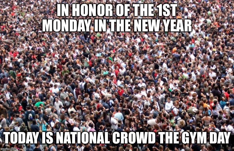 IN HONOR OF THE 1ST MONDAY IN THE NEW YEAR TODAY IS NATIONAL CROWD THE GYM DAY | image tagged in new year,resolution,fitness | made w/ Imgflip meme maker