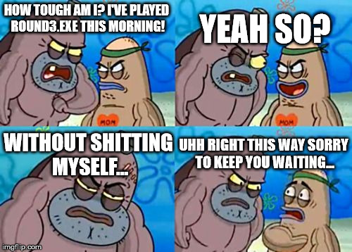 How tough am I? | HOW TOUGH AM I? I'VE PLAYED ROUND3.EXE THIS MORNING! WITHOUT SHITTING MYSELF... YEAH SO? UHH RIGHT THIS WAY SORRY TO KEEP YOU WAITING... | image tagged in how tough am i | made w/ Imgflip meme maker