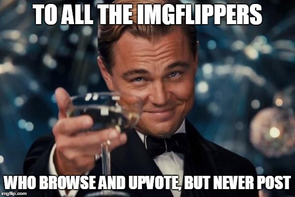 Leonardo Dicaprio Cheers | TO ALL THE IMGFLIPPERS WHO BROWSE AND UPVOTE, BUT NEVER POST | image tagged in memes,leonardo dicaprio cheers | made w/ Imgflip meme maker