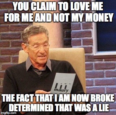 Money? | YOU CLAIM TO LOVE ME FOR ME AND NOT MY MONEY THE FACT THAT I AM NOW BROKE DETERMINED THAT WAS A LIE | image tagged in memes,maury lie detector,money,broke | made w/ Imgflip meme maker