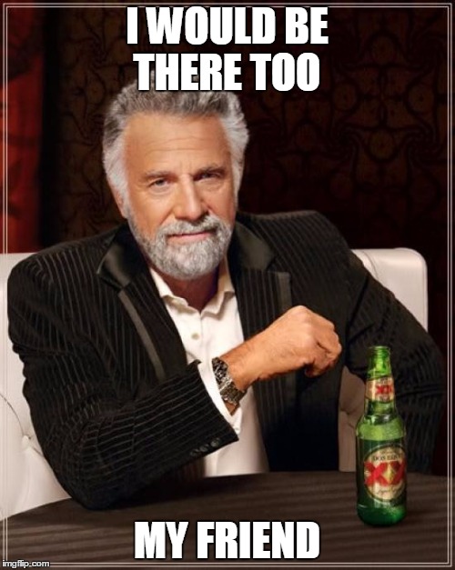 The Most Interesting Man In The World Meme | I WOULD BE THERE TOO MY FRIEND | image tagged in memes,the most interesting man in the world | made w/ Imgflip meme maker