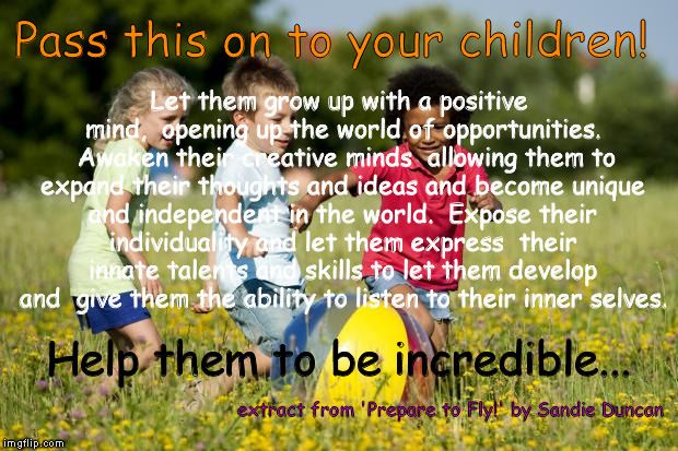 help your children be incredible..! | Pass this on to your children! extract from 'Prepare to Fly!' by Sandie Duncan Let them grow up with a positive mind, 
opening up the world  | image tagged in children,development,inspirational quote,creativity,independence,mind | made w/ Imgflip meme maker