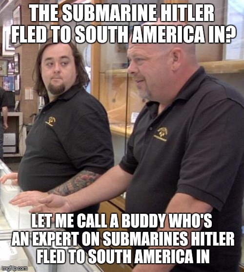 pawn stars rebuttal | THE SUBMARINE HITLER FLED TO SOUTH AMERICA IN? LET ME CALL A BUDDY WHO'S AN EXPERT ON SUBMARINES HITLER FLED TO SOUTH AMERICA IN | image tagged in pawn stars rebuttal | made w/ Imgflip meme maker