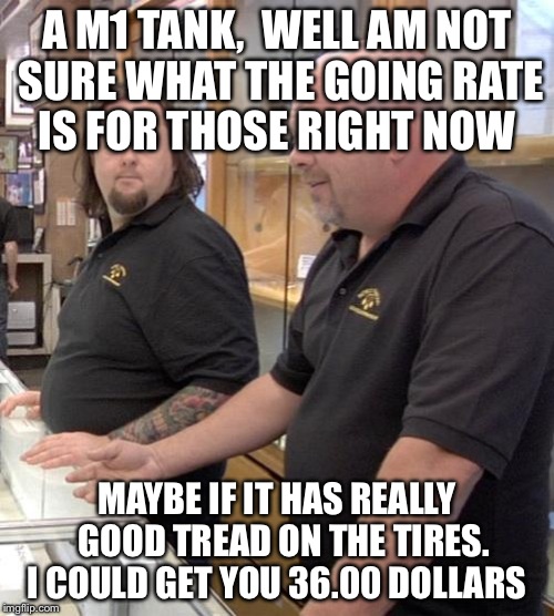 pawn stars rebuttal | A M1 TANK,  WELL AM NOT SURE WHAT THE GOING RATE IS FOR THOSE RIGHT NOW MAYBE IF IT HAS REALLY  GOOD TREAD ON THE TIRES. I COULD GET YOU 36. | image tagged in pawn stars rebuttal | made w/ Imgflip meme maker
