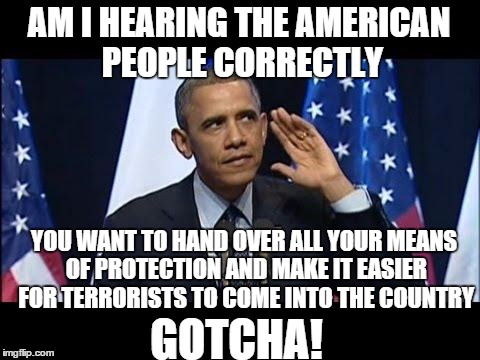 Makes perfect sense! | AM I HEARING THE AMERICAN PEOPLE CORRECTLY YOU WANT TO HAND OVER ALL YOUR MEANS OF PROTECTION AND MAKE IT EASIER FOR TERRORISTS TO COME INTO | image tagged in memes,obama no listen,gun control,syrian refugees | made w/ Imgflip meme maker