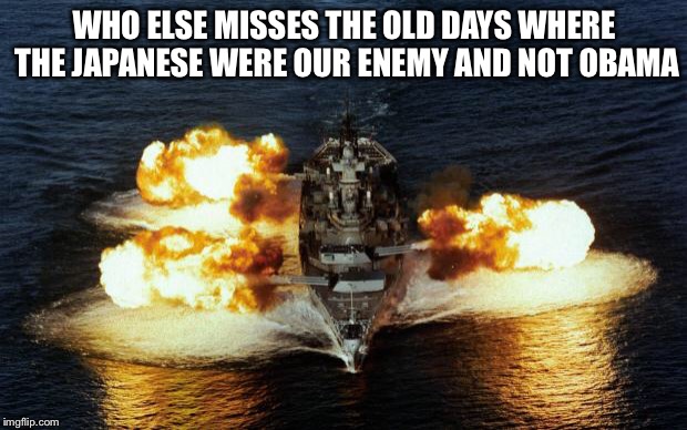 Battleship | WHO ELSE MISSES THE OLD DAYS WHERE THE JAPANESE WERE OUR ENEMY AND NOT OBAMA | image tagged in battleship | made w/ Imgflip meme maker