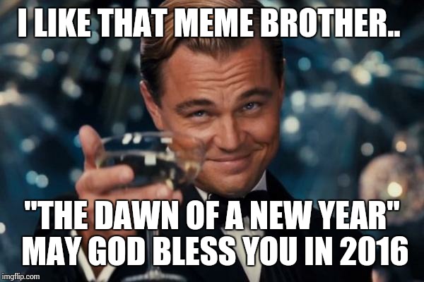 Leonardo Dicaprio Cheers Meme | I LIKE THAT MEME BROTHER.. "THE DAWN OF A NEW YEAR" MAY GOD BLESS YOU IN 2016 | image tagged in memes,leonardo dicaprio cheers | made w/ Imgflip meme maker
